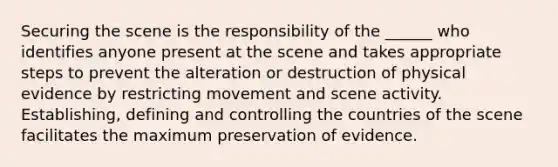 Securing the scene is the responsibility of the ______ who identifies anyone present at the scene and takes appropriate steps to prevent the alteration or destruction of physical evidence by restricting movement and scene activity. Establishing, defining and controlling the countries of the scene facilitates the maximum preservation of evidence.