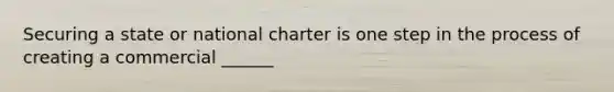 Securing a state or national charter is one step in the process of creating a commercial ______