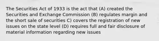 The Securities Act of 1933 is the act that (A) created the Securities and Exchange Commission (B) regulates margin and the short sale of securities C) covers the registration of new issues on the state level (D) requires full and fair disclosure of material information regarding new issues