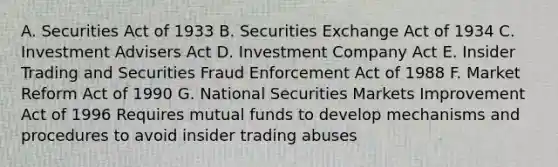 A. Securities Act of 1933 B. Securities Exchange Act of 1934 C. Investment Advisers Act D. Investment Company Act E. Insider Trading and Securities Fraud Enforcement Act of 1988 F. Market Reform Act of 1990 G. National Securities Markets Improvement Act of 1996 Requires mutual funds to develop mechanisms and procedures to avoid insider trading abuses