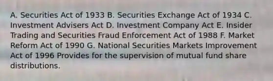 A. Securities Act of 1933 B. Securities Exchange Act of 1934 C. Investment Advisers Act D. Investment Company Act E. Insider Trading and Securities Fraud Enforcement Act of 1988 F. Market Reform Act of 1990 G. National Securities Markets Improvement Act of 1996 Provides for the supervision of mutual fund share distributions.