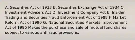 A. Securities Act of 1933 B. Securities Exchange Act of 1934 C. Investment Advisers Act D. Investment Company Act E. Insider Trading and Securities Fraud Enforcement Act of 1988 F. Market Reform Act of 1990 G. National Securities Markets Improvement Act of 1996 Makes the purchase and sale of mutual fund shares subject to various antifraud provisions.