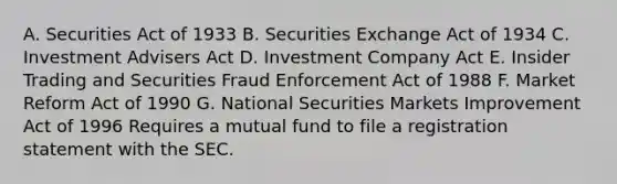 A. Securities Act of 1933 B. Securities Exchange Act of 1934 C. Investment Advisers Act D. Investment Company Act E. Insider Trading and Securities Fraud Enforcement Act of 1988 F. Market Reform Act of 1990 G. National Securities Markets Improvement Act of 1996 Requires a mutual fund to file a registration statement with the SEC.