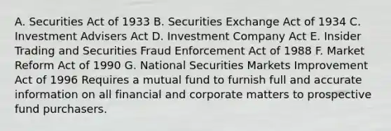 A. Securities Act of 1933 B. Securities Exchange Act of 1934 C. Investment Advisers Act D. Investment Company Act E. Insider Trading and Securities Fraud Enforcement Act of 1988 F. Market Reform Act of 1990 G. National Securities Markets Improvement Act of 1996 Requires a mutual fund to furnish full and accurate information on all financial and corporate matters to prospective fund purchasers.