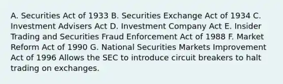 A. Securities Act of 1933 B. Securities Exchange Act of 1934 C. Investment Advisers Act D. Investment Company Act E. Insider Trading and Securities Fraud Enforcement Act of 1988 F. Market Reform Act of 1990 G. National Securities Markets Improvement Act of 1996 Allows the SEC to introduce circuit breakers to halt trading on exchanges.