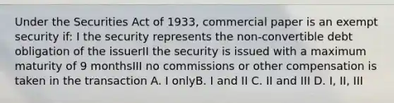 Under the Securities Act of 1933, commercial paper is an exempt security if: I the security represents the non-convertible debt obligation of the issuerII the security is issued with a maximum maturity of 9 monthsIII no commissions or other compensation is taken in the transaction A. I onlyB. I and II C. II and III D. I, II, III