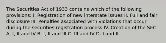 The Securities Act of 1933 contains which of the following provisions: I. Registration of new interstate issues II. Full and fair disclosure III. Penalties associated with violations that occur during the securities registration process IV. Creation of the SEC A. I, II and IV B. I, II and III C. III and IV D. I and II