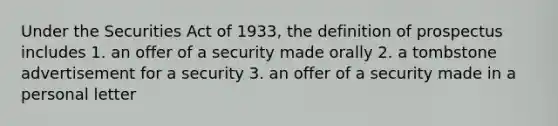 Under the Securities Act of 1933, the definition of prospectus includes 1. an offer of a security made orally 2. a tombstone advertisement for a security 3. an offer of a security made in a personal letter