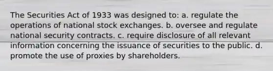 The Securities Act of 1933 was designed to: a. regulate the operations of national stock exchanges. b. oversee and regulate national security contracts. c. require disclosure of all relevant information concerning the issuance of securities to the public. d. promote the use of proxies by shareholders.