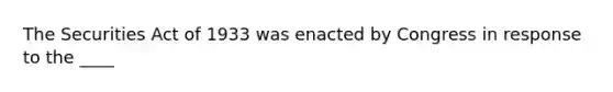 The Securities Act of 1933 was enacted by Congress in response to the ____