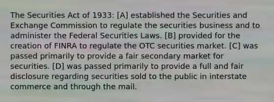 The Securities Act of 1933: [A] established the Securities and Exchange Commission to regulate the securities business and to administer the Federal Securities Laws. [B] provided for the creation of FINRA to regulate the OTC securities market. [C] was passed primarily to provide a fair secondary market for securities. [D] was passed primarily to provide a full and fair disclosure regarding securities sold to the public in interstate commerce and through the mail.