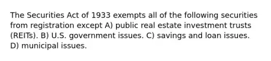 The Securities Act of 1933 exempts all of the following securities from registration except A) public real estate investment trusts (REITs). B) U.S. government issues. C) savings and loan issues. D) municipal issues.