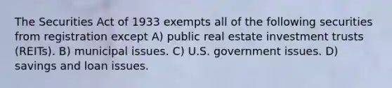 The Securities Act of 1933 exempts all of the following securities from registration except A) public real estate investment trusts (REITs). B) municipal issues. C) U.S. government issues. D) savings and loan issues.