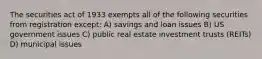 The securities act of 1933 exempts all of the following securities from registration except: A) savings and loan issues B) US government issues C) public real estate investment trusts (REITs) D) municipal issues