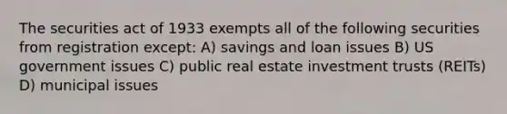 The securities act of 1933 exempts all of the following securities from registration except: A) savings and loan issues B) US government issues C) public real estate investment trusts (REITs) D) municipal issues