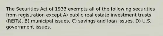 The Securities Act of 1933 exempts all of the following securities from registration except A) public real estate investment trusts (REITs). B) municipal issues. C) savings and loan issues. D) U.S. government issues.