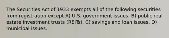 The Securities Act of 1933 exempts all of the following securities from registration except A) U.S. government issues. B) public real estate investment trusts (REITs). C) savings and loan issues. D) municipal issues.