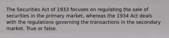 The Securities Act of 1933 focuses on regulating the sale of securities in the primary market, whereas the 1934 Act deals with the regulations governing the transactions in the secondary market. True or false.