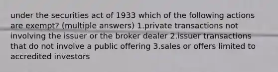 under the securities act of 1933 which of the following actions are exempt? (multiple answers) 1.private transactions not involving the issuer or the broker dealer 2.issuer transactions that do not involve a public offering 3.sales or offers limited to accredited investors