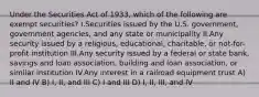 Under the Securities Act of 1933, which of the following are exempt securities? I.Securities issued by the U.S. government, government agencies, and any state or municipality II.Any security issued by a religious, educational, charitable, or not-for-profit institution III.Any security issued by a federal or state bank, savings and loan association, building and loan association, or similar institution IV.Any interest in a railroad equipment trust A) II and IV B) I, II, and III C) I and III D) I, II, III, and IV