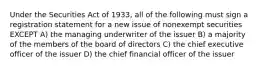 Under the Securities Act of 1933, all of the following must sign a registration statement for a new issue of nonexempt securities EXCEPT A) the managing underwriter of the issuer B) a majority of the members of the board of directors C) the chief executive officer of the issuer D) the chief financial officer of the issuer