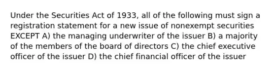 Under the Securities Act of 1933, all of the following must sign a registration statement for a new issue of nonexempt securities EXCEPT A) the managing underwriter of the issuer B) a majority of the members of the board of directors C) the chief executive officer of the issuer D) the chief financial officer of the issuer