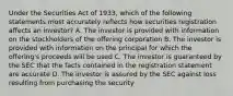 Under the Securities Act of 1933, which of the following statements most accurately reflects how securities registration affects an investor? A. The investor is provided with information on the stockholders of the offering corporation B. The investor is provided with information on the principal for which the offering's proceeds will be used C. The investor is guaranteed by the SEC that the facts contained in the registration statement are accurate D. The investor is assured by the SEC against loss resulting from purchasing the security