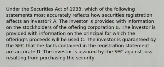 Under the Securities Act of 1933, which of the following statements most accurately reflects how securities registration affects an investor? A. The investor is provided with information on the stockholders of the offering corporation B. The investor is provided with information on the principal for which the offering's proceeds will be used C. The investor is guaranteed by the SEC that the facts contained in the registration statement are accurate D. The investor is assured by the SEC against loss resulting from purchasing the security