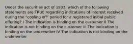 Under the securities act of 1933, which of the following statements are TRUE regarding indications of interest received during the "cooling off" period for a registered initial public offering? I The indication is binding on the customer II The indication is not binding on the customer III The indication is binding on the underwriter IV The indication is not binding on the underwriter