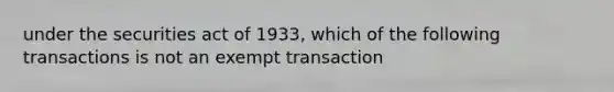 under the securities act of 1933, which of the following transactions is not an exempt transaction