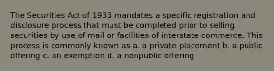 The Securities Act of 1933 mandates a specific registration and disclosure process that must be completed prior to selling securities by use of mail or facilities of interstate commerce. This process is commonly known as a. a private placement b. a public offering c. an exemption d. a nonpublic offering