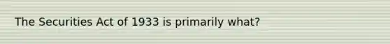 The Securities Act of 1933 is primarily what?