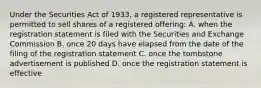 Under the Securities Act of 1933, a registered representative is permitted to sell shares of a registered offering: A. when the registration statement is filed with the Securities and Exchange Commission B. once 20 days have elapsed from the date of the filing of the registration statement C. once the tombstone advertisement is published D. once the registration statement is effective