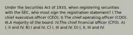 Under the Securities Act of 1933, when registering securities with the SEC, who must sign the registration statement? I.The chief executive officer (CEO). II.The chief operating officer (COO). III.A majority of the board. IV.The chief financial officer (CFO). A) I, II and IV. B) I and IV. C) I, III and IV. D) I, II, III and IV.