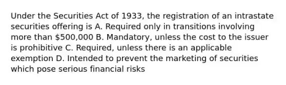 Under the Securities Act of 1933, the registration of an intrastate securities offering is A. Required only in transitions involving more than 500,000 B. Mandatory, unless the cost to the issuer is prohibitive C. Required, unless there is an applicable exemption D. Intended to prevent the marketing of securities which pose serious financial risks