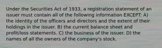 Under the Securities Act of 1933, a registration statement of an issuer must contain all of the following information EXCEPT: A) the identity of the officers and directors and the extent of their holdings in the issuer. B) the current balance sheet and profit/loss statements. C) the business of the issuer. D) the names of all the owners of the company's stock.