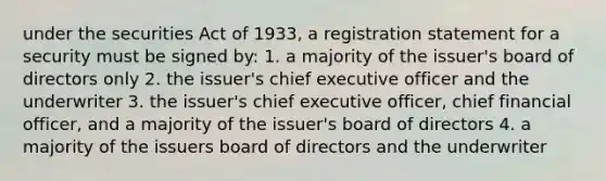 under the securities Act of 1933, a registration statement for a security must be signed by: 1. a majority of the issuer's board of directors only 2. the issuer's chief executive officer and the underwriter 3. the issuer's chief executive officer, chief financial officer, and a majority of the issuer's board of directors 4. a majority of the issuers board of directors and the underwriter