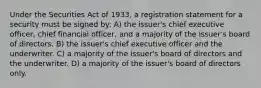 Under the Securities Act of 1933, a registration statement for a security must be signed by: A) the issuer's chief executive officer, chief financial officer, and a majority of the issuer's board of directors. B) the issuer's chief executive officer and the underwriter. C) a majority of the issuer's board of directors and the underwriter. D) a majority of the issuer's board of directors only.