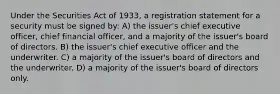 Under the Securities Act of 1933, a registration statement for a security must be signed by: A) the issuer's chief executive officer, chief financial officer, and a majority of the issuer's board of directors. B) the issuer's chief executive officer and the underwriter. C) a majority of the issuer's board of directors and the underwriter. D) a majority of the issuer's board of directors only.