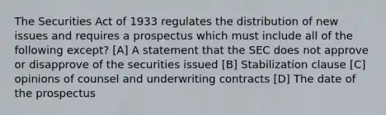 The Securities Act of 1933 regulates the distribution of new issues and requires a prospectus which must include all of the following except? [A] A statement that the SEC does not approve or disapprove of the securities issued [B] Stabilization clause [C] opinions of counsel and underwriting contracts [D] The date of the prospectus