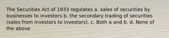 The Securities Act of 1933 regulates a. sales of securities by businesses to investors b. the secondary trading of securities (sales from investors to investors). c. Both a and b. d. None of the above