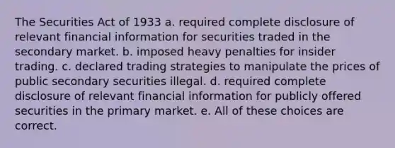 The Securities Act of 1933 a. required complete disclosure of relevant financial information for securities traded in the secondary market. b. imposed heavy penalties for insider trading. c. declared trading strategies to manipulate the prices of public secondary securities illegal. d. required complete disclosure of relevant financial information for publicly offered securities in the primary market. e. All of these choices are correct.