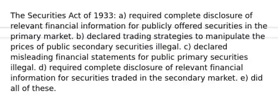 The Securities Act of 1933: a) required complete disclosure of relevant financial information for publicly offered securities in the primary market. b) declared trading strategies to manipulate the prices of public secondary securities illegal. c) declared misleading financial statements for public primary securities illegal. d) required complete disclosure of relevant financial information for securities traded in the secondary market. e) did all of these.