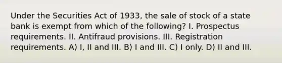 Under the Securities Act of 1933, the sale of stock of a state bank is exempt from which of the following? I. Prospectus requirements. II. Antifraud provisions. III. Registration requirements. A) I, II and III. B) I and III. C) I only. D) II and III.