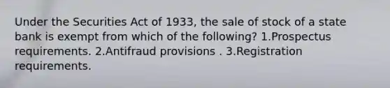 Under the Securities Act of 1933, the sale of stock of a state bank is exempt from which of the following? 1.Prospectus requirements. 2.Antifraud provisions . 3.Registration requirements.