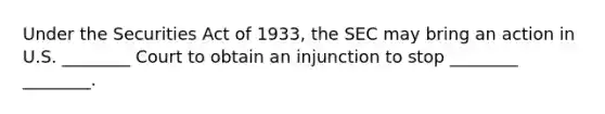 Under the Securities Act of 1933, the SEC may bring an action in U.S. ________ Court to obtain an injunction to stop ________ ________.