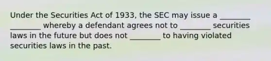 Under the Securities Act of 1933, the SEC may issue a ________ ________ whereby a defendant agrees not to ________ securities laws in the future but does not ________ to having violated securities laws in the past.