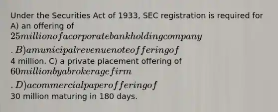 Under the Securities Act of 1933, SEC registration is required for A) an offering of 25 million of a corporate bank holding company. B) a municipal revenue note offering of4 million. C) a private placement offering of 60 million by a brokerage firm. D) a commercial paper offering of30 million maturing in 180 days.