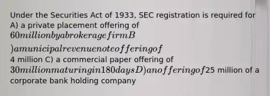 Under the Securities Act of 1933, SEC registration is required for A) a private placement offering of 60 million by a brokerage firm B) a municipal revenue note offering of4 million C) a commercial paper offering of 30 million maturing in 180 days D) an offering of25 million of a corporate bank holding company