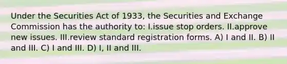 Under the Securities Act of 1933, the Securities and Exchange Commission has the authority to: I.issue stop orders. II.approve new issues. III.review standard registration forms. A) I and II. B) II and III. C) I and III. D) I, II and III.